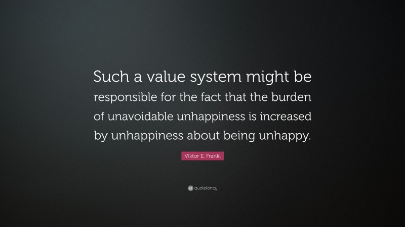 Viktor E. Frankl Quote: “Such a value system might be responsible for the fact that the burden of unavoidable unhappiness is increased by unhappiness about being unhappy.”