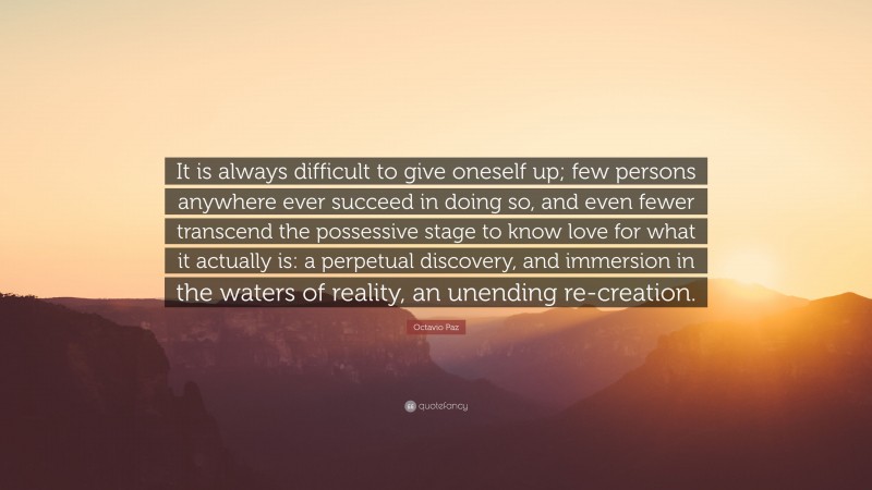 Octavio Paz Quote: “It is always difficult to give oneself up; few persons anywhere ever succeed in doing so, and even fewer transcend the possessive stage to know love for what it actually is: a perpetual discovery, and immersion in the waters of reality, an unending re-creation.”