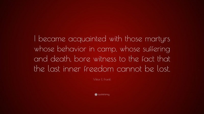 Viktor E. Frankl Quote: “I became acquainted with those martyrs whose behavior in camp, whose suffering and death, bore witness to the fact that the last inner freedom cannot be lost.”