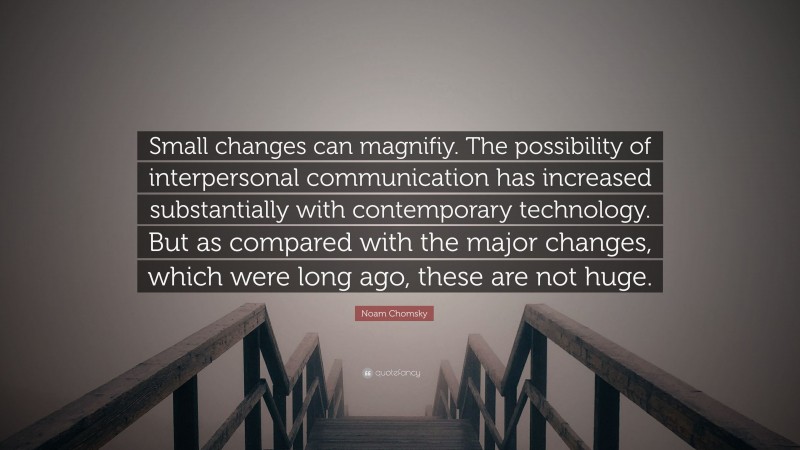 Noam Chomsky Quote: “Small changes can magnifiy. The possibility of interpersonal communication has increased substantially with contemporary technology. But as compared with the major changes, which were long ago, these are not huge.”