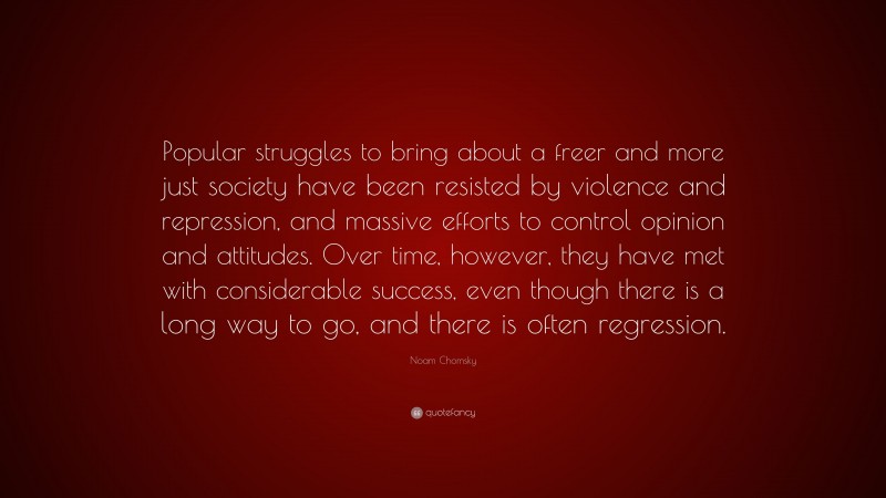 Noam Chomsky Quote: “Popular struggles to bring about a freer and more just society have been resisted by violence and repression, and massive efforts to control opinion and attitudes. Over time, however, they have met with considerable success, even though there is a long way to go, and there is often regression.”