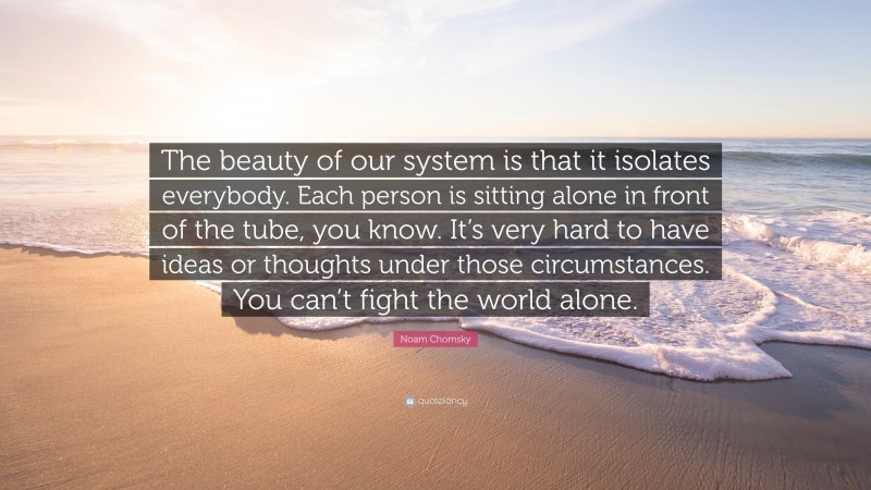 Noam Chomsky Quote: “The beauty of our system is that it isolates everybody. Each person is sitting alone in front of the tube, you know. It’s very hard to have ideas or thoughts under those circumstances. You can’t fight the world alone.”