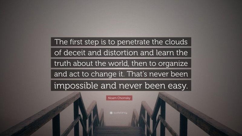 Noam Chomsky Quote: “The first step is to penetrate the clouds of deceit and distortion and learn the truth about the world, then to organize and act to change it. That’s never been impossible and never been easy.”