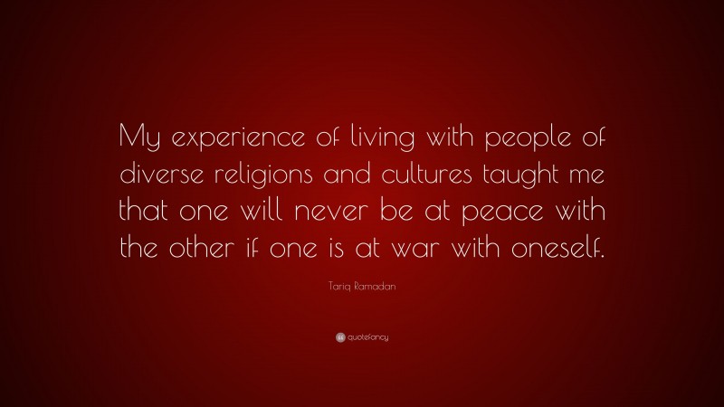 Tariq Ramadan Quote: “My experience of living with people of diverse religions and cultures taught me that one will never be at peace with the other if one is at war with oneself.”
