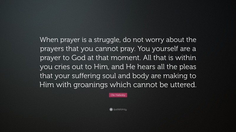 Ole Hallesby Quote: “When prayer is a struggle, do not worry about the prayers that you cannot pray. You yourself are a prayer to God at that moment. All that is within you cries out to Him, and He hears all the pleas that your suffering soul and body are making to Him with groanings which cannot be uttered.”