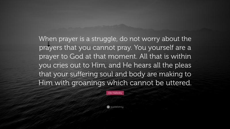 Ole Hallesby Quote: “When prayer is a struggle, do not worry about the prayers that you cannot pray. You yourself are a prayer to God at that moment. All that is within you cries out to Him, and He hears all the pleas that your suffering soul and body are making to Him with groanings which cannot be uttered.”