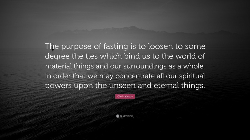 Ole Hallesby Quote: “The purpose of fasting is to loosen to some degree the ties which bind us to the world of material things and our surroundings as a whole, in order that we may concentrate all our spiritual powers upon the unseen and eternal things.”