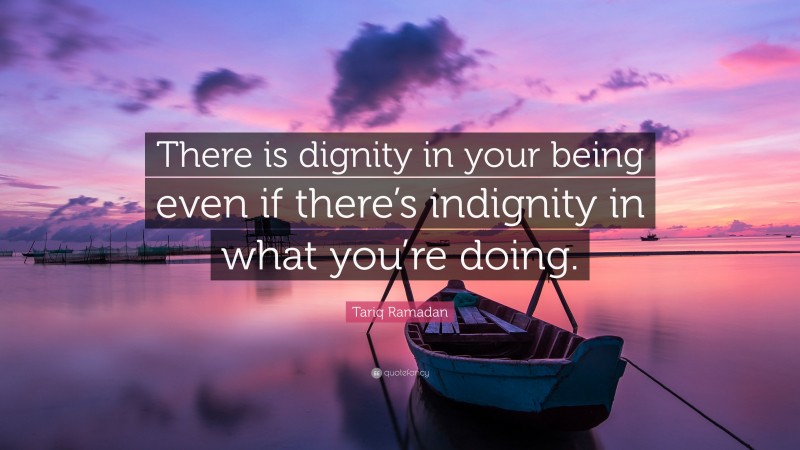 Tariq Ramadan Quote: “There is dignity in your being even if there’s indignity in what you’re doing.”