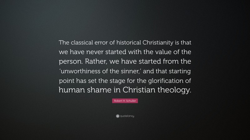 Robert H. Schuller Quote: “The classical error of historical Christianity is that we have never started with the value of the person. Rather, we have started from the ‘unworthiness of the sinner,’ and that starting point has set the stage for the glorification of human shame in Christian theology.”