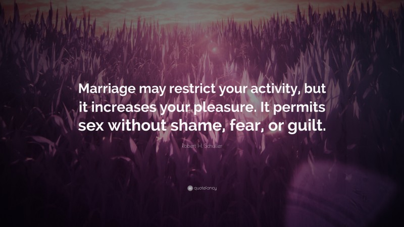 Robert H. Schuller Quote: “Marriage may restrict your activity, but it increases your pleasure. It permits sex without shame, fear, or guilt.”