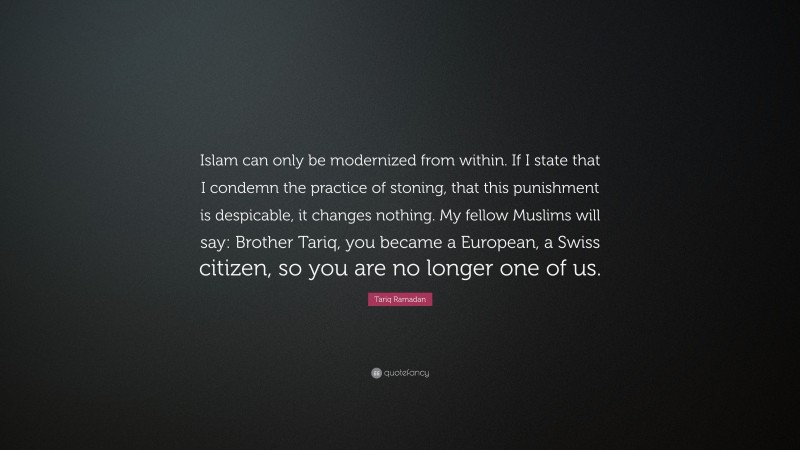 Tariq Ramadan Quote: “Islam can only be modernized from within. If I state that I condemn the practice of stoning, that this punishment is despicable, it changes nothing. My fellow Muslims will say: Brother Tariq, you became a European, a Swiss citizen, so you are no longer one of us.”
