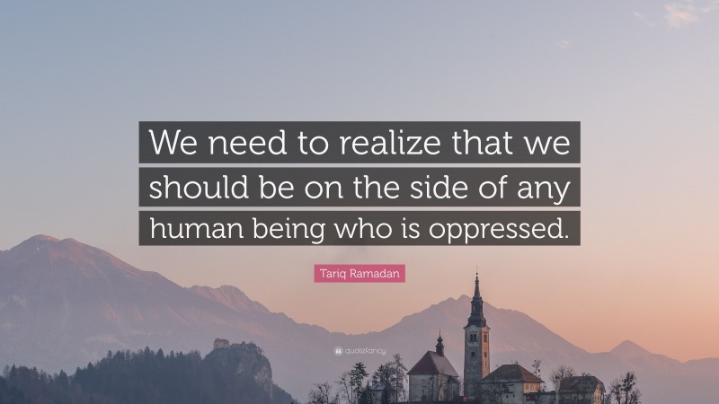 Tariq Ramadan Quote: “We need to realize that we should be on the side of any human being who is oppressed.”