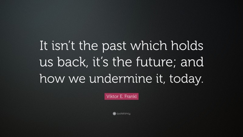 Viktor E. Frankl Quote: “It isn’t the past which holds us back, it’s the future; and how we undermine it, today.”