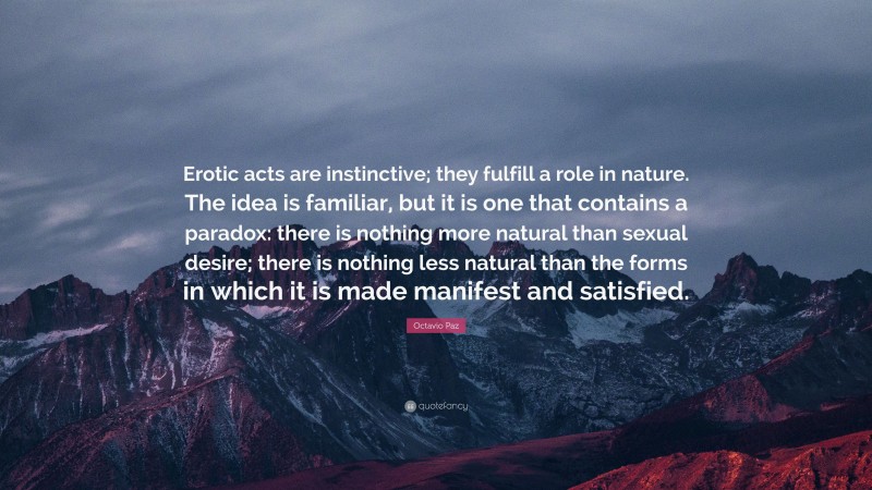 Octavio Paz Quote: “Erotic acts are instinctive; they fulfill a role in nature. The idea is familiar, but it is one that contains a paradox: there is nothing more natural than sexual desire; there is nothing less natural than the forms in which it is made manifest and satisfied.”