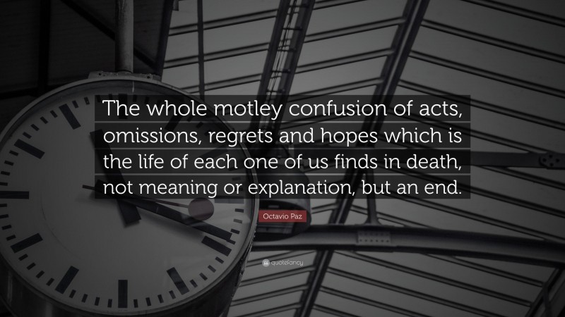 Octavio Paz Quote: “The whole motley confusion of acts, omissions, regrets and hopes which is the life of each one of us finds in death, not meaning or explanation, but an end.”