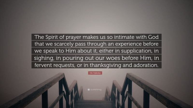 Ole Hallesby Quote: “The Spirit of prayer makes us so intimate with God that we scarcely pass through an experience before we speak to Him about it, either in supplication, in sighing, in pouring out our woes before Him, in fervent requests, or in thanksgiving and adoration.”