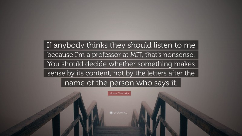 Noam Chomsky Quote: “If anybody thinks they should listen to me because I’m a professor at MIT, that’s nonsense. You should decide whether something makes sense by its content, not by the letters after the name of the person who says it.”