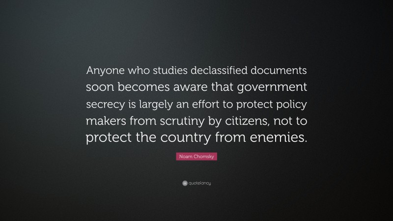 Noam Chomsky Quote: “Anyone who studies declassified documents soon becomes aware that government secrecy is largely an effort to protect policy makers from scrutiny by citizens, not to protect the country from enemies.”