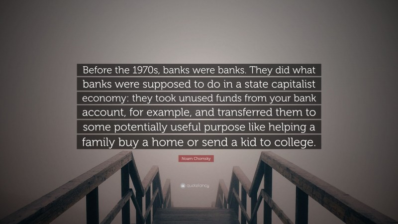 Noam Chomsky Quote: “Before the 1970s, banks were banks. They did what banks were supposed to do in a state capitalist economy: they took unused funds from your bank account, for example, and transferred them to some potentially useful purpose like helping a family buy a home or send a kid to college.”