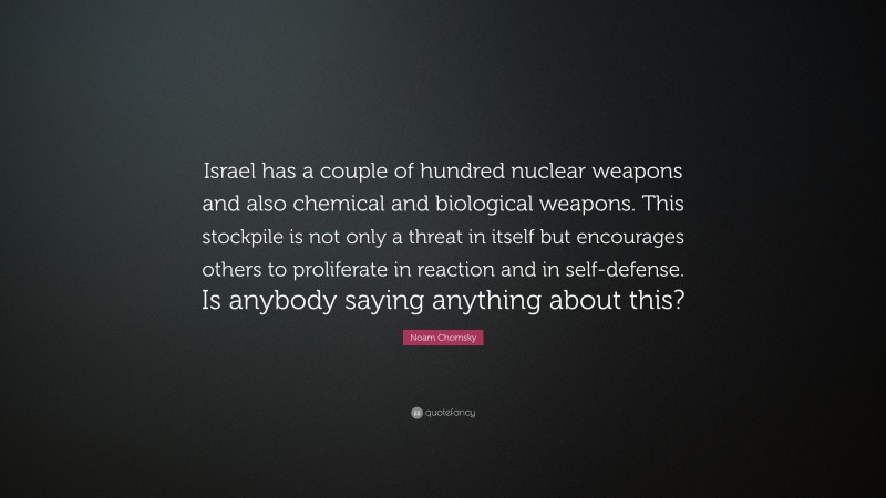 Noam Chomsky Quote: “Israel has a couple of hundred nuclear weapons and also chemical and biological weapons. This stockpile is not only a threat in itself but encourages others to proliferate in reaction and in self-defense. Is anybody saying anything about this?”