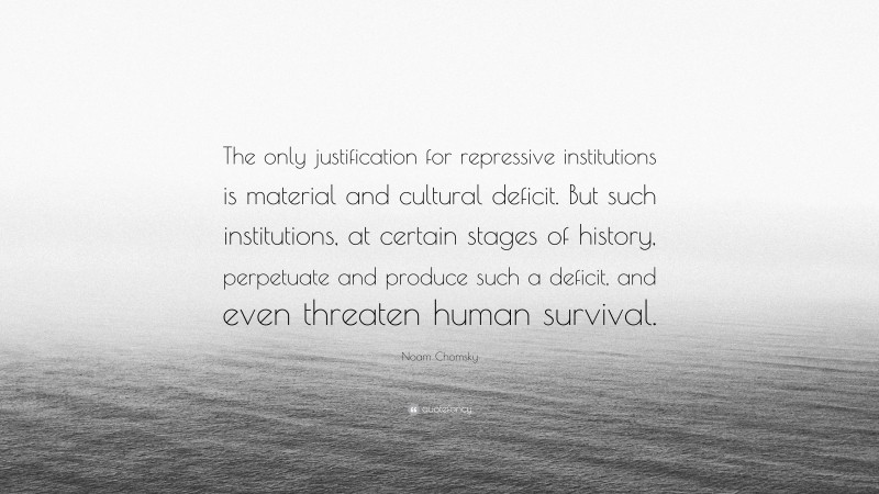 Noam Chomsky Quote: “The only justification for repressive institutions is material and cultural deficit. But such institutions, at certain stages of history, perpetuate and produce such a deficit, and even threaten human survival.”
