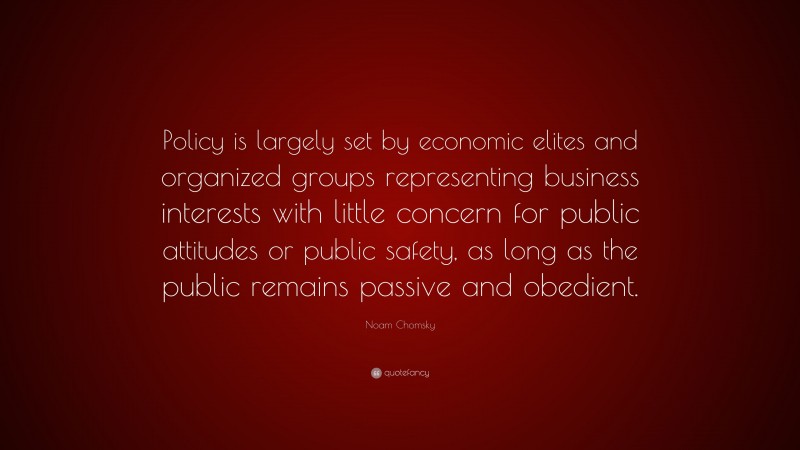 Noam Chomsky Quote: “Policy is largely set by economic elites and organized groups representing business interests with little concern for public attitudes or public safety, as long as the public remains passive and obedient.”