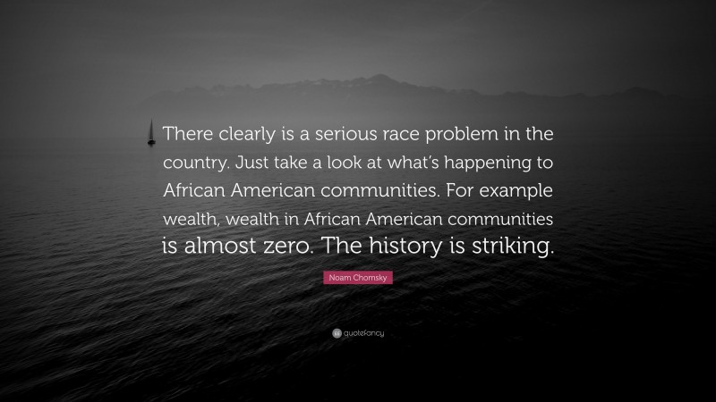 Noam Chomsky Quote: “There clearly is a serious race problem in the country. Just take a look at what’s happening to African American communities. For example wealth, wealth in African American communities is almost zero. The history is striking.”