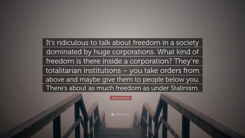 Noam Chomsky Quote: “It’s ridiculous to talk about freedom in a society dominated by huge corporations. What kind of freedom is there inside a corporation? They’re totalitarian institutions – you take orders from above and maybe give them to people below you. There’s about as much freedom as under Stalinism.”