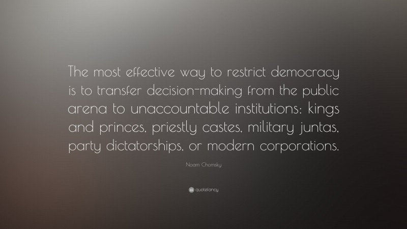 Noam Chomsky Quote: “The most effective way to restrict democracy is to transfer decision-making from the public arena to unaccountable institutions: kings and princes, priestly castes, military juntas, party dictatorships, or modern corporations.”
