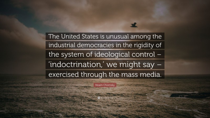 Noam Chomsky Quote: “The United States is unusual among the industrial democracies in the rigidity of the system of ideological control – ‘indoctrination,’ we might say – exercised through the mass media.”