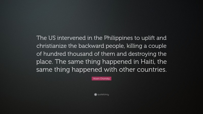 Noam Chomsky Quote: “The US intervened in the Philippines to uplift and christianize the backward people, killing a couple of hundred thousand of them and destroying the place. The same thing happened in Haiti, the same thing happened with other countries.”