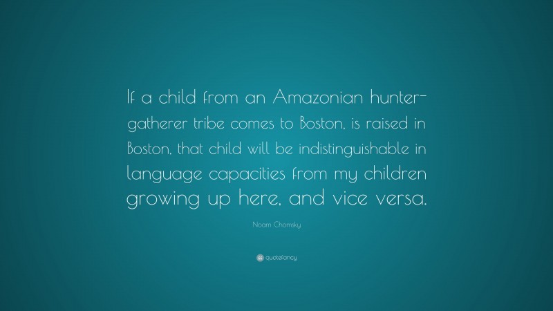 Noam Chomsky Quote: “If a child from an Amazonian hunter-gatherer tribe comes to Boston, is raised in Boston, that child will be indistinguishable in language capacities from my children growing up here, and vice versa.”
