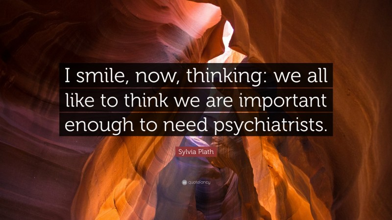 Sylvia Plath Quote: “I smile, now, thinking: we all like to think we are important enough to need psychiatrists.”