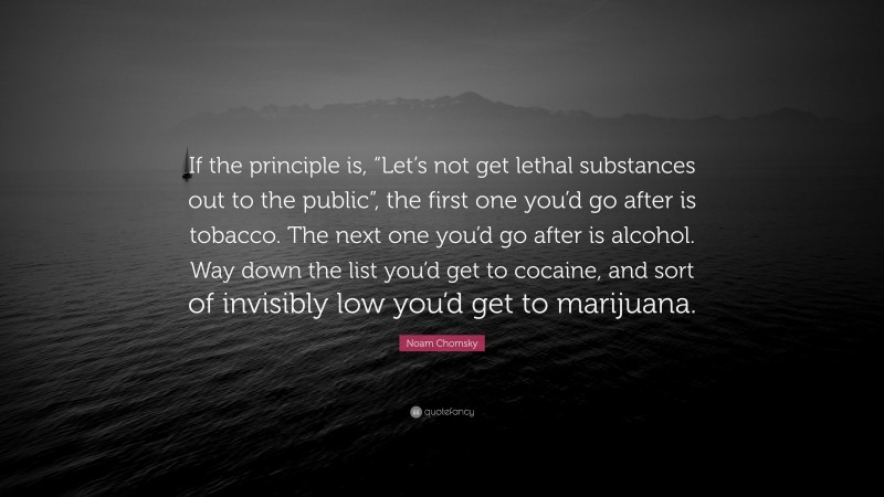 Noam Chomsky Quote: “If the principle is, “Let’s not get lethal substances out to the public”, the first one you’d go after is tobacco. The next one you’d go after is alcohol. Way down the list you’d get to cocaine, and sort of invisibly low you’d get to marijuana.”