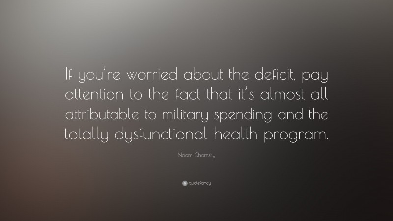 Noam Chomsky Quote: “If you’re worried about the deficit, pay attention to the fact that it’s almost all attributable to military spending and the totally dysfunctional health program.”