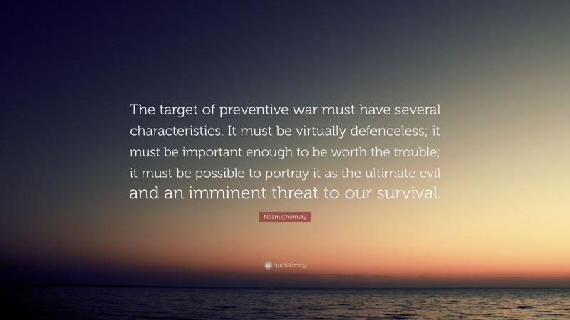 Noam Chomsky Quote: “The target of preventive war must have several characteristics. It must be virtually defenceless; it must be important enough to be worth the trouble; it must be possible to portray it as the ultimate evil and an imminent threat to our survival.”