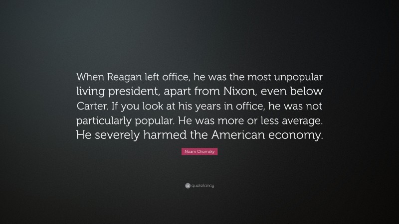 Noam Chomsky Quote: “When Reagan left office, he was the most unpopular living president, apart from Nixon, even below Carter. If you look at his years in office, he was not particularly popular. He was more or less average. He severely harmed the American economy.”