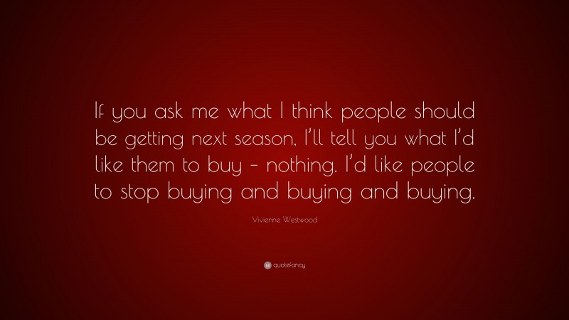 Vivienne Westwood Quote: “If you ask me what I think people should be getting next season, I’ll tell you what I’d like them to buy – nothing. I’d like people to stop buying and buying and buying.”
