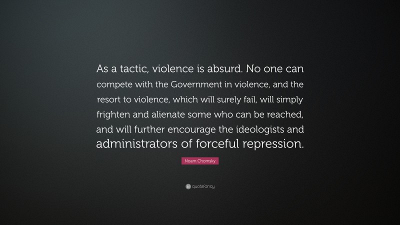 Noam Chomsky Quote: “As a tactic, violence is absurd. No one can compete with the Government in violence, and the resort to violence, which will surely fail, will simply frighten and alienate some who can be reached, and will further encourage the ideologists and administrators of forceful repression.”