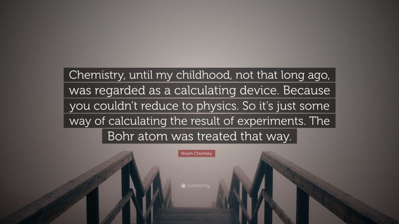 Noam Chomsky Quote: “Chemistry, until my childhood, not that long ago, was regarded as a calculating device. Because you couldn’t reduce to physics. So it’s just some way of calculating the result of experiments. The Bohr atom was treated that way.”