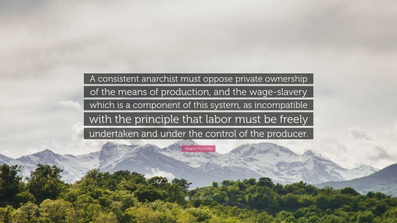 Noam Chomsky Quote: “A consistent anarchist must oppose private ownership of the means of production, and the wage-slavery which is a component of this system, as incompatible with the principle that labor must be freely undertaken and under the control of the producer.”