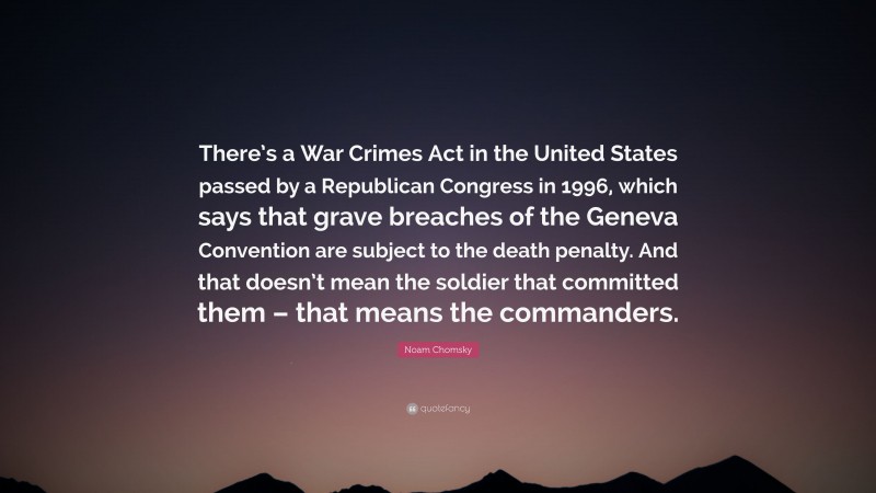Noam Chomsky Quote: “There’s a War Crimes Act in the United States passed by a Republican Congress in 1996, which says that grave breaches of the Geneva Convention are subject to the death penalty. And that doesn’t mean the soldier that committed them – that means the commanders.”