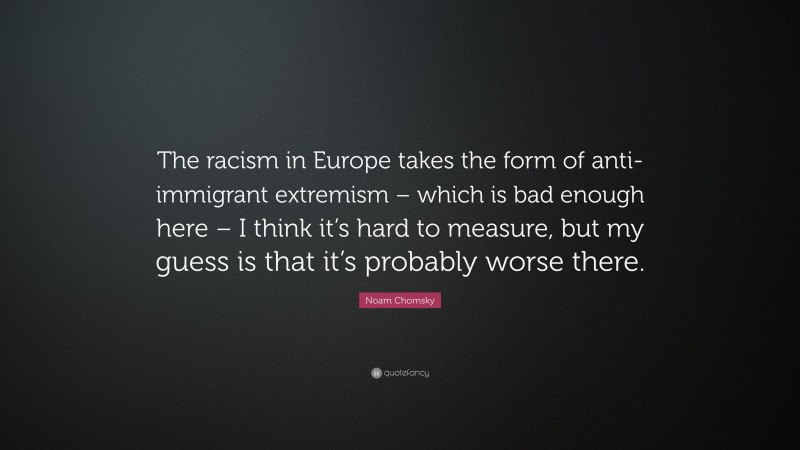 Noam Chomsky Quote: “The racism in Europe takes the form of anti-immigrant extremism – which is bad enough here – I think it’s hard to measure, but my guess is that it’s probably worse there.”