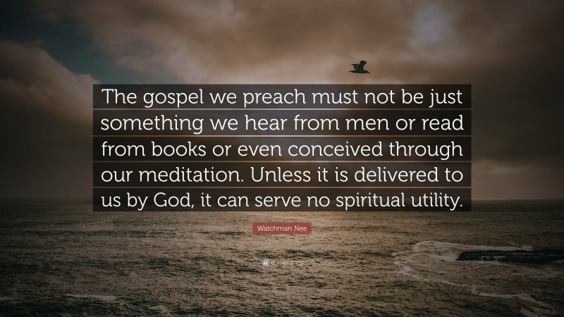 Watchman Nee Quote: “The gospel we preach must not be just something we hear from men or read from books or even conceived through our meditation. Unless it is delivered to us by God, it can serve no spiritual utility.”