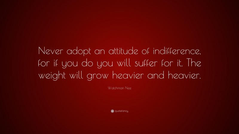 Watchman Nee Quote: “Never adopt an attitude of indifference, for if you do you will suffer for it. The weight will grow heavier and heavier.”