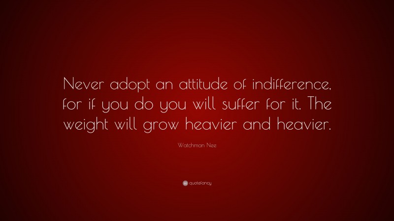 Watchman Nee Quote: “Never adopt an attitude of indifference, for if you do you will suffer for it. The weight will grow heavier and heavier.”