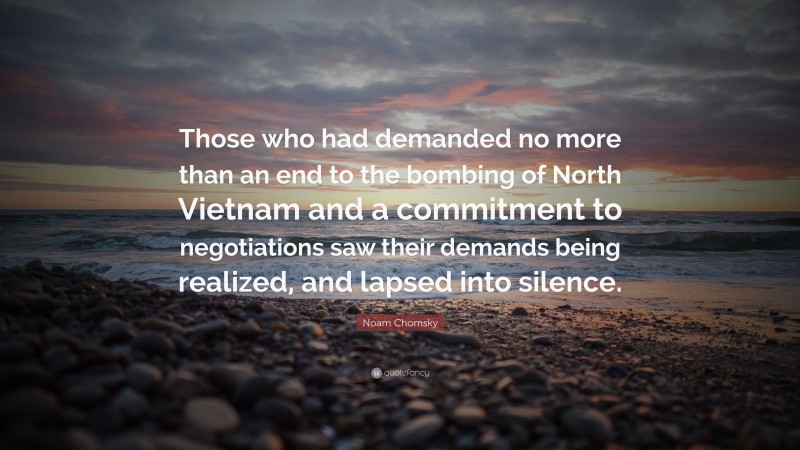Noam Chomsky Quote: “Those who had demanded no more than an end to the bombing of North Vietnam and a commitment to negotiations saw their demands being realized, and lapsed into silence.”