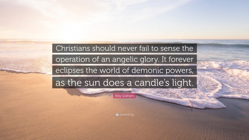Billy Graham Quote: “Christians should never fail to sense the operation of an angelic glory. It forever eclipses the world of demonic powers, as the sun does a candle’s light.”