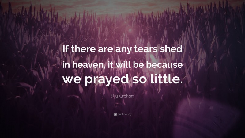 Billy Graham Quote: “If there are any tears shed in heaven, it will be because we prayed so little.”