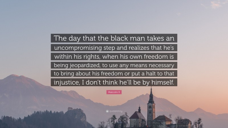 Malcolm X Quote: “The day that the black man takes an uncompromising step and realizes that he’s within his rights, when his own freedom is being jeopardized, to use any means necessary to bring about his freedom or put a halt to that injustice, I don’t think he’ll be by himself.”